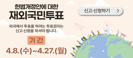 헌법개정안에 대한 재외국민투표
외국에서 투표를 하려는 투표권자는 신고·신청을 하셔야 됩니다.
기간 4.8.(수) ~ 4.27.(월)
(신고·신청하기 >)